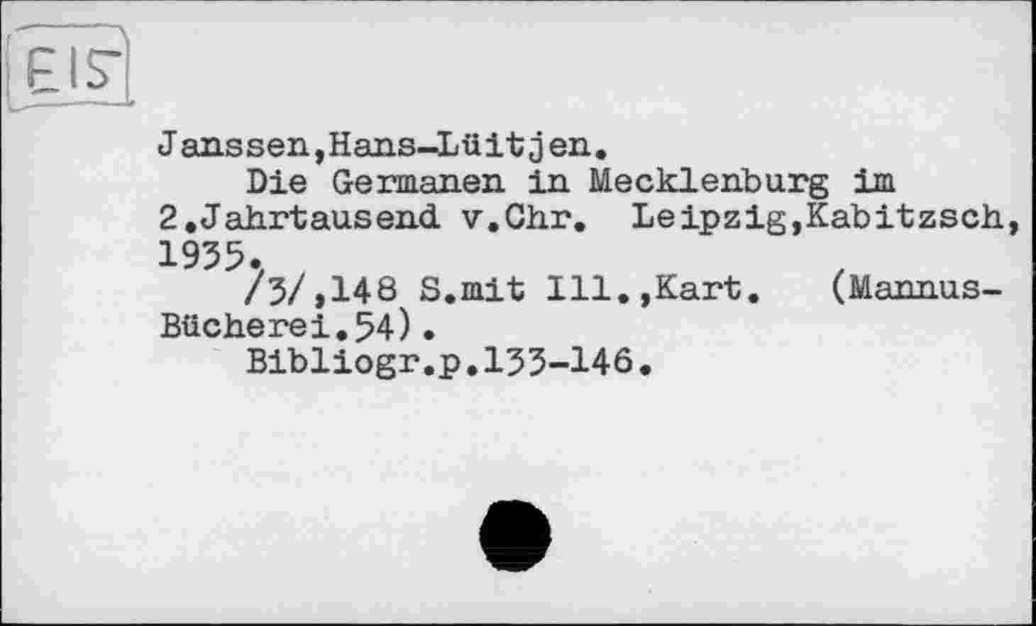 ﻿EIS"
Janssen,Hans-Lüitjen.
Die Germanen in Mecklenburg im
2.Jahrtausend. v.Chr. Leipzig,Kabitzsch, 1955.
/3/,148 S.mit Ill.,Kart. (Mannus-Bücherei.54)•
Bibliogr.p.155-146.